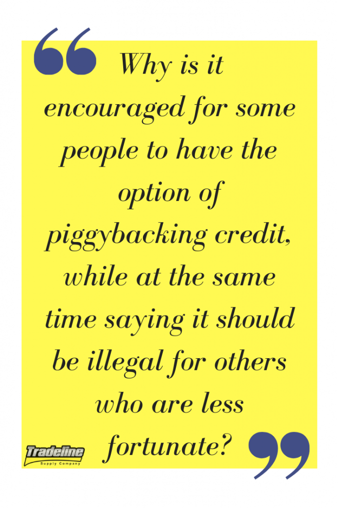 Why is it encouraged for some people to have the option of piggybacking credit, while at the same time saying it should be illegal for others who are less fortunate?